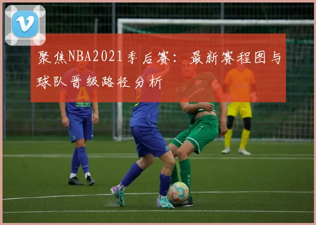 聚焦NBA2021季后赛：最新赛程图与球队晋级路径分析