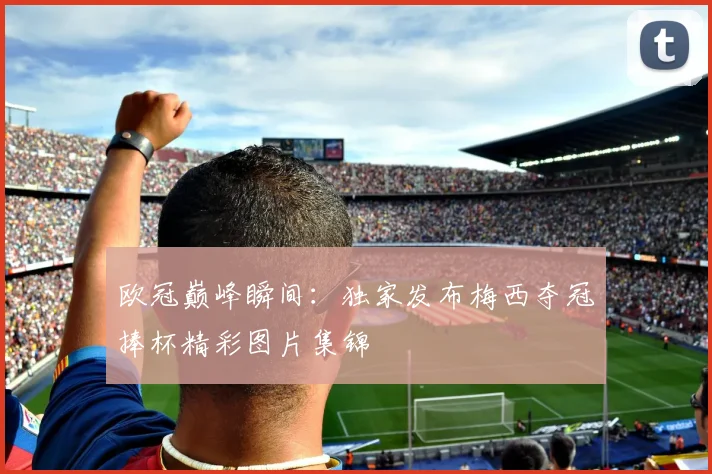 欧冠巅峰瞬间:独家发布梅西夺冠捧杯精彩图片集锦