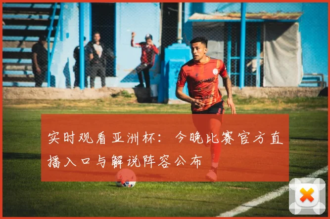 实时观看亚洲杯：今晚比赛官方直播入口与解说阵容公布