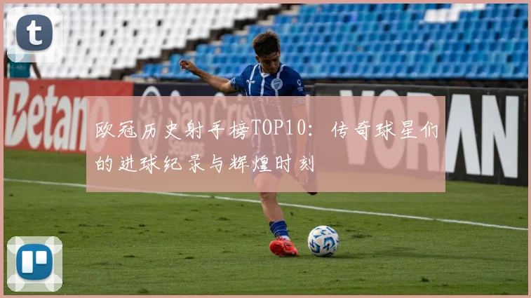 欧冠历史射手榜TOP10：传奇球星们的进球纪录与辉煌时刻