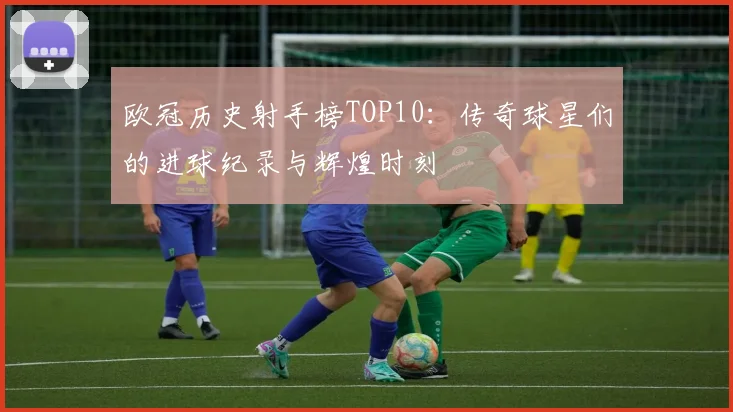 欧冠历史射手榜TOP10：传奇球星们的进球纪录与辉煌时刻