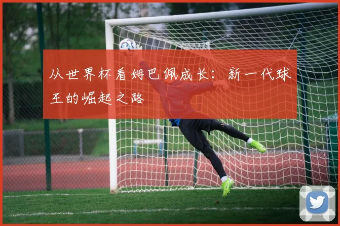 从世界杯看姆巴佩成长：新一代球王的崛起之路