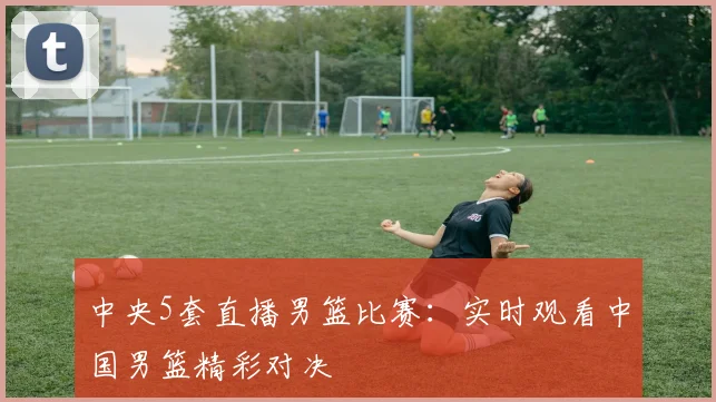 中央5套直播男篮比赛：实时观看中国男篮精彩对决