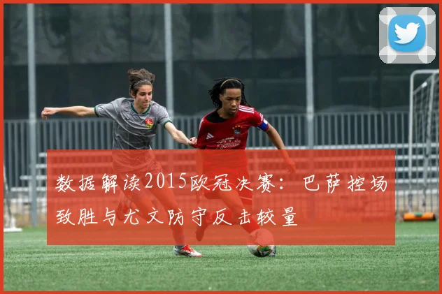 数据解读2015欧冠决赛:巴萨控场致胜与尤文防守反击较量