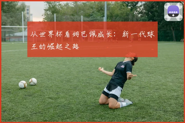 从世界杯看姆巴佩成长：新一代球王的崛起之路