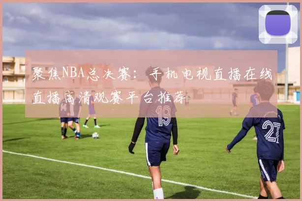 聚焦NBA总决赛:手机电视直播在线直播高清观赛平台推荐