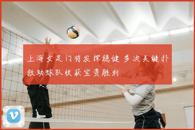 上海女足门将发挥稳健 多次关键扑救助球队收获宝贵胜利