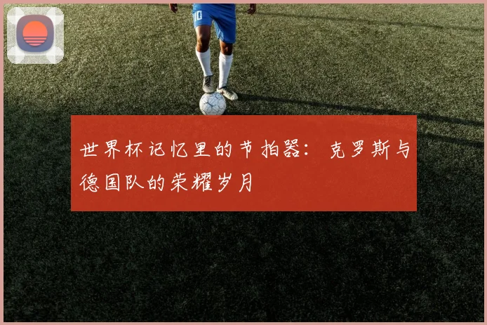 世界杯记忆里的节拍器:克罗斯与德国队的荣耀岁月