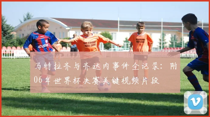 马特拉齐与齐达内事件全记录：附06年世界杯决赛关键视频片段