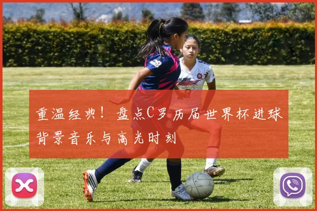 重温经典!盘点C罗历届世界杯进球背景音乐与高光时刻