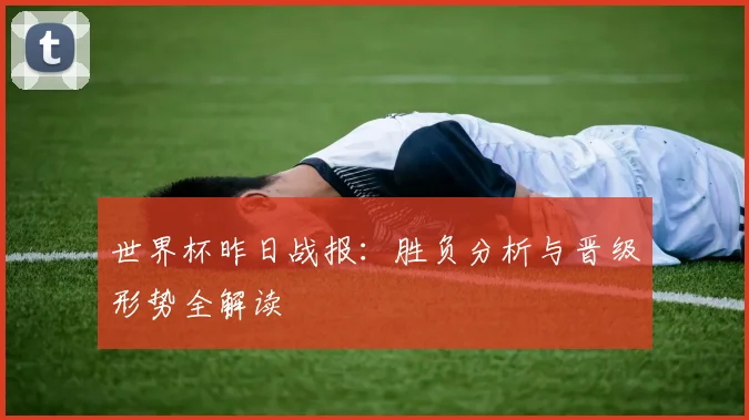 世界杯昨日战报：胜负分析与晋级形势全解读