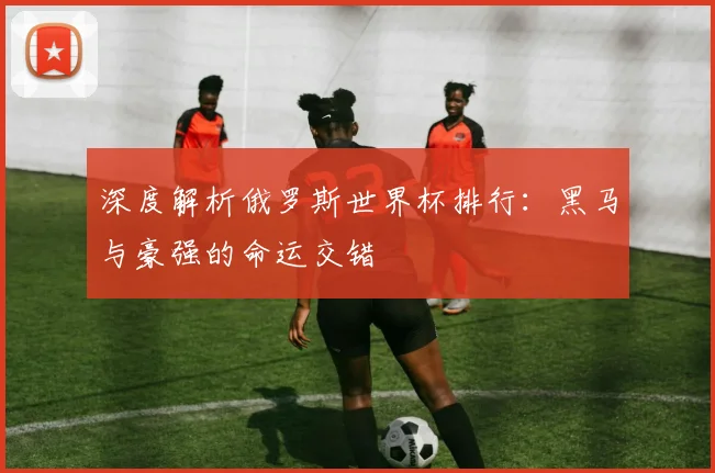 深度解析俄罗斯世界杯排行:黑马与豪强的命运交错