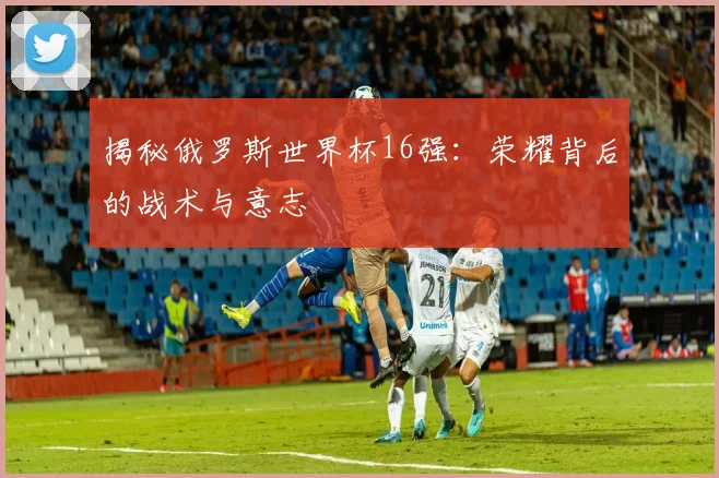 揭秘俄罗斯世界杯16强:荣耀背后的战术与意志