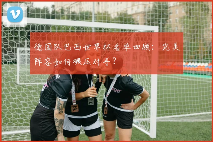 德国队巴西世界杯名单回顾：完美阵容如何碾压对手？