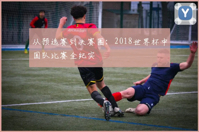 从预选赛到决赛圈：2018世界杯中国队比赛全纪实