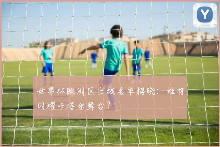 世界杯欧洲区出线名单揭晓:谁将闪耀卡塔尔舞台?