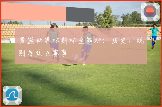 男篮世界杯斯杯全解析:历史、规则与焦点赛事