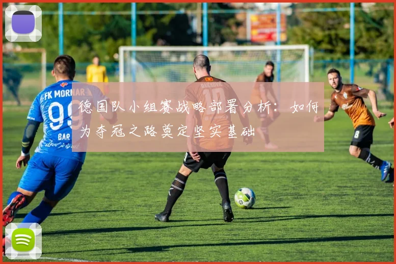 德国队小组赛战略部署分析：如何为夺冠之路奠定坚实基础