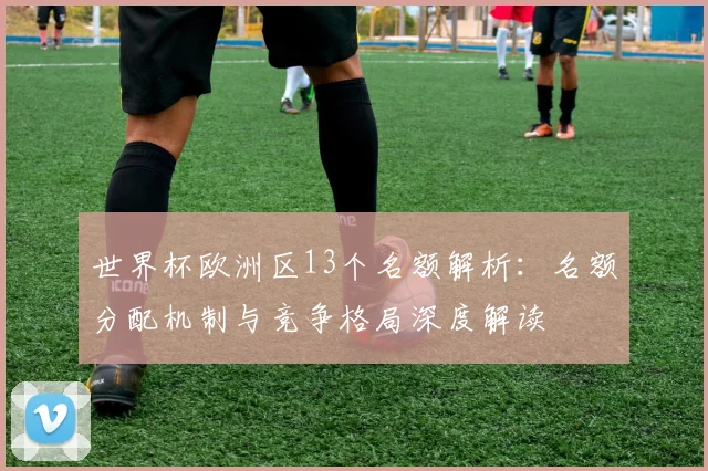 世界杯欧洲区13个名额解析:名额分配机制与竞争格局深度解读