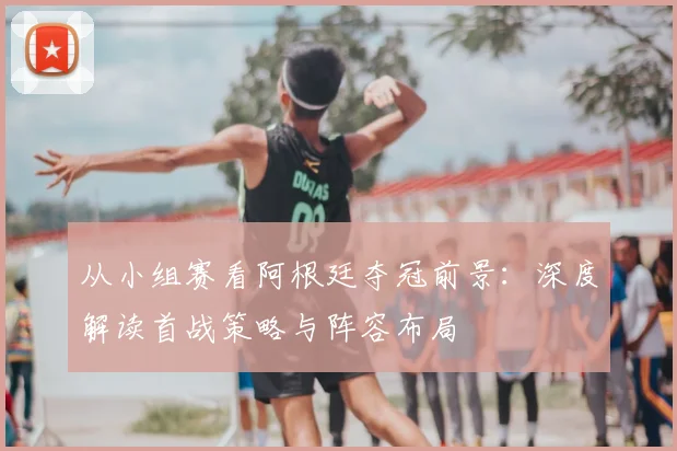 从小组赛看阿根廷夺冠前景:深度解读首战策略与阵容布局