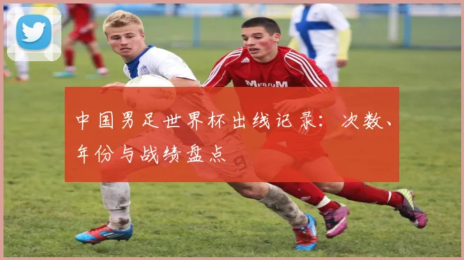 中国男足世界杯出线记录:次数、年份与战绩盘点