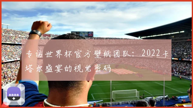 专访世界杯官方壁纸团队：2022卡塔尔盛宴的视觉密码