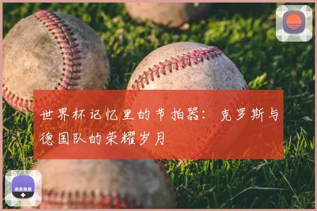 世界杯记忆里的节拍器：克罗斯与德国队的荣耀岁月