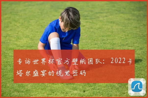 专访世界杯官方壁纸团队:2022卡塔尔盛宴的视觉密码