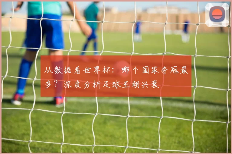 从数据看世界杯:哪个国家夺冠最多?深度分析足球王朝兴衰