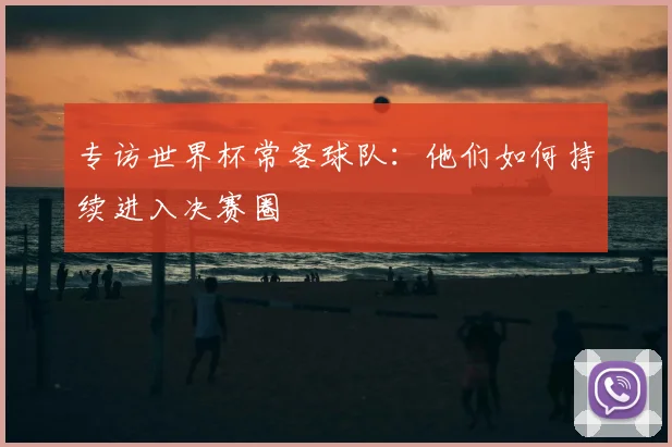 专访世界杯常客球队:他们如何持续进入决赛圈